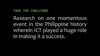 TAKE THE CHALLENGE
Research on one momentous
event in the Philippine history
wherein ICT played a huge role
in making it a success.
 