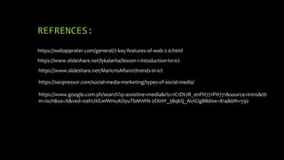 REFRENCES:
https://webapprater.com/general/7-key-features-of-web-2-0.html
https://www.slideshare.net/lykalarita/lesson-1-intoduction-to-ict
https://www.slideshare.net/MaricrisAlfaro1/trends-in-ict
https://seopressor.com/social-media-marketing/types-of-social-media/
https://www.google.com.ph/search?q=assistive+media&rlz=1C1DVJR_enPH771PH771&source=lnms&tb
m=isch&sa=X&ved=0ahUKEwiWmuKOyuTbAhWN-2EKHY_3BqkQ_AUICigB&biw=814&bih=592
 