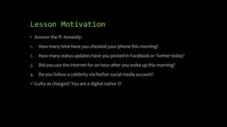 Lesson Motivation
• Answer the ff. honestly:
1. How many time have you checked your phone this morning?
2. How many status updates have you posted in Facebook or Twitter today?
3. Did you use the internet for an hour after you woke up this morning?
4. Do you follow a celebrity via his/her social media account?
Guilty as charged? You are a digital native 
 