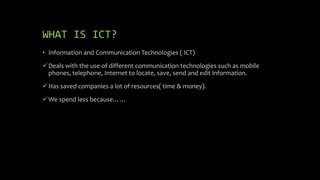 WHAT IS ICT?
• Information and Communication Technologies ( ICT)
Deals with the use of different communication technologies such as mobile
phones, telephone, Internet to locate, save, send and edit information.
Has saved companies a lot of resources( time & money).
We spend less because……
 