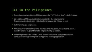 ICT in the Philippines
• Several companies dub the Philippines as the “ ICT hub of Asia”. - Call Centers-
• 2013 edition of Measuring the Information by the International
Telecommunication Union - 106.8 cellphones per 100 Filipino in 2012
• 7 of them have 2 cellphones
• Annual Survey of the Philippine Business and Industries, NSO in 2010, the ICT
industry shares 19.3% of the total employment population.
• Time magazines “The selfiest Cities around the world” 2013 the study was
conducted through Instagram using photo sharing application.
 