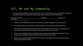 ICT, ME and My Community
• To fully understand the importance of ICT, let us first look at our community. Look for
a small business around your community then conduct a short interview.
Company Name:______________________ Address:_____________ Nature of
business:_____________
1. What are the different ways for customers and/or suppliers to contact you?
2. How often do you use phone of cellular phone for business? Estimate only.
3. Does your establishment have internet connection? If yes, what is its purpose? If
no, would you consider having it in the future? Why or why not?
4. Does your business have a website? If yes, how does it help the company? If no,
would you consider having it in the future? Why or why not?
5. Would you consider giving free Wi-Fi access in the future? If you already have it,
does it help boost sales?
 