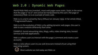Web 2.0 : Dynamic Web Pages
World Wide Web was invented , most web pages were static. Static in the sense
that the page is “as is” and cannot be manipulated by the user ( flat page or
stationary) Web 1.0 is an example of static web.
Web 2.0 is a term coined by Darcy DiNucci on January 1999. In her article titled,
“ Fragmented Future.
Web 2.o is the evolution of Web 1.0 by adding dynamic web pages- the user is
able to see a website differently than other.
EXAMPLE: Social networking sites, blogs, wikis, video sharing sites, hosted
services and web applications.
Web 2.0 allows users to interact with the page ( comment and create a user
account)
Web 2.0 also allows users to use web browsers instead of just using their
operating system.
Most website we visit today are Web 2.0
 