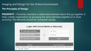 Imaging and Design for the Online Environment
The Principles of Design
PROXIMITY – Proximity maintains a relationship between items that go together. It
helps creates organization by grouping the same elements together or in close
proximity. The elements should be connected visually.
 