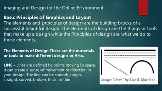 Imaging and Design for the Online Environment
Basic Principles of Graphics and Layout
The elements and principles of design are the building blocks of a
successful beautiful design. The elements of design are the things or tools
that make up a design while the Principles of design are what we do to
those elements.
The Elements of Design These are the materials
or tools to make different designs or Arts.
LINE – Lines are defined by points moving in space.
It can create a sense of movement or direction in
your design. The line can be smooth, rough,
straight, curved, broken, thick, or thin
 