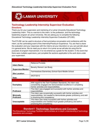 Educational Technology Leadership Internship Supervisor Evaluation Form




Technology Leadership Internship Supervisor Evaluation
Directions
Thank you for your supervision and mentoring of a Lamar University Educational Technology
Leadership Intern. This is a service to the intern, to the profession, and the technology
leadership program at Lamar University. We are asking you to complete the following
Educational Technology Leadership Internship Supervisor Evaluation (ETLISE).

The ETLISE can be used to structure a final summative conversation and conference with the
intern, as the culminating event of the Internship/Practicum Experience. You are free to share
the evaluation and your responses with the Interns (at your discretion) or you can just talk about
it in general terms. We do need you to return it to Lamar as we will also be using this for
purposes of program improvement. It is not entered as a grade for the student. In the event that
there were multiple supervisors, just complete the sections applicable to the work done under
your supervision.

                                     Basic Information
                        Rebecca Pruneda
 Intern Name:
                        Beverly Warren/ Jan Brady
 Supervisor/Mentor:
                        Fairmeadows Elementary School/ Byrd Middle School
 Site Location:
                        04/27/2012
 Date:
                                  Evaluation Definitions
                        With regard to the Tech Facilitator Standards, the intern was
 Exemplary              consistently engaged and demonstrated excellence in completing
                        his/her activities and responsibilities.
                        The intern was engaged and successful with his/her activities and
 Proficient             responsibilities.
                        The intern was occasionally successful with his/her activities and
 Minimally              responsibilities, but needed to demonstrate greater proficiency and skill
 Proficient             in practicing this competency.
                        The intern was rarely successful with his/her activities and
 Unacceptable           responsibilities and needed much greater proficiency and skill in
                        practicing this competency.

               Standard I -Technology Operations and Concepts
 The Educational Technology Facilitator demonstrates an in-depth understanding of technology
 operations and concepts.



      2011 Lamar University                                                           Page 1 of 9
 