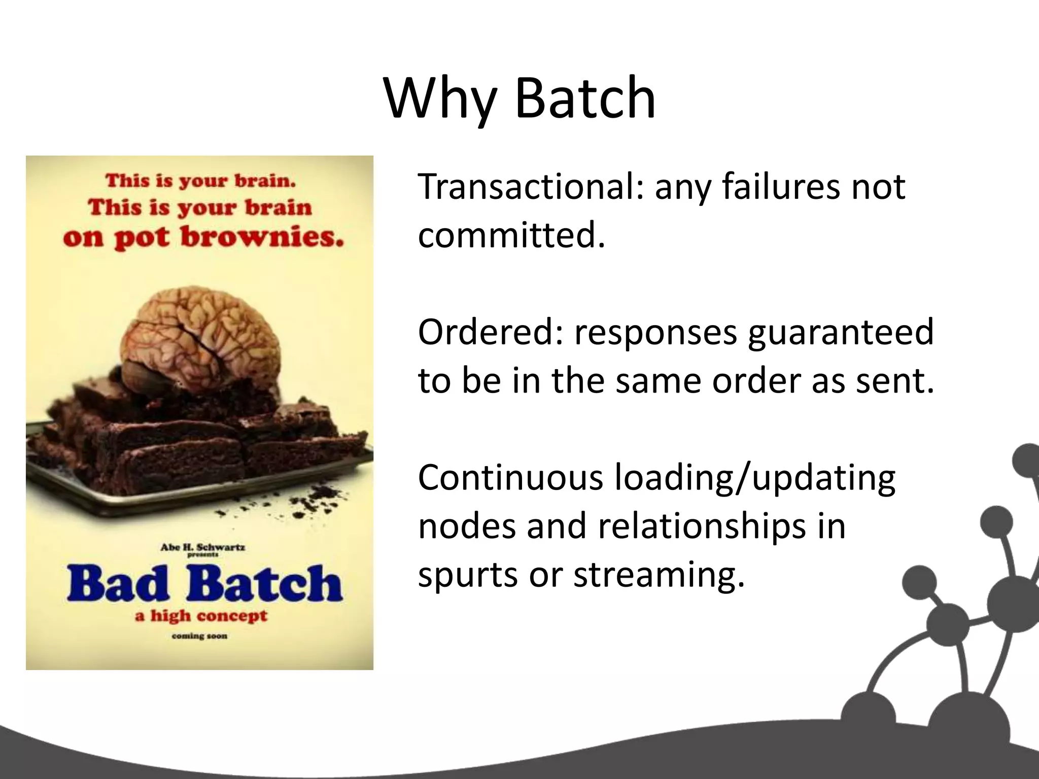 Why Batch
 Transactional: any failures not
 committed.

 Ordered: responses guaranteed
 to be in the same order as sent.

 Continuous loading/updating
 nodes and relationships in
 spurts or streaming.
 