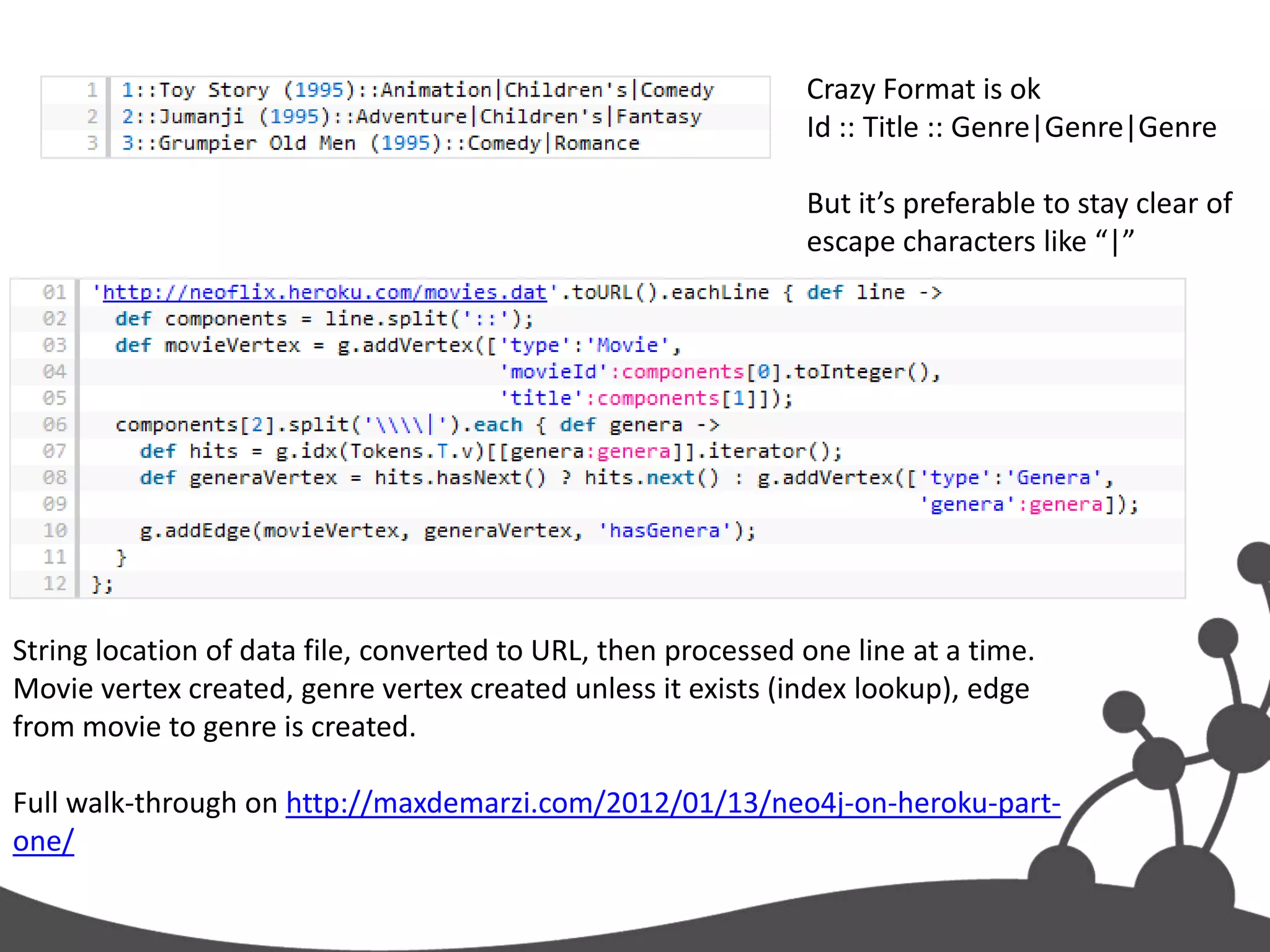 Crazy Format is ok
                                                               Id :: Title :: Genre|Genre|Genre

                                                               But it’s preferable to stay clear of
                                                               escape characters like “|”




String location of data file, converted to URL, then processed one line at a time.
Movie vertex created, genre vertex created unless it exists (index lookup), edge
from movie to genre is created.

Full walk-through on http://maxdemarzi.com/2012/01/13/neo4j-on-heroku-part-
one/
 