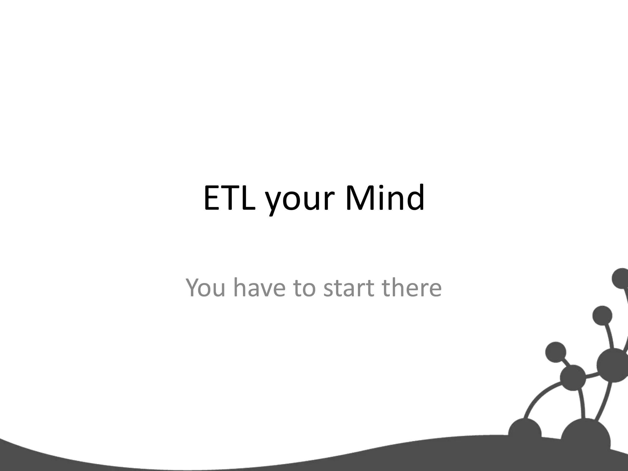 ETL your Mind

You have to start there
 