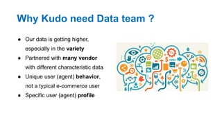 Why Kudo need Data team ?
● Our data is getting higher,
especially in the variety
● Partnered with many vendor
with different characteristic data
● Unique user (agent) behavior,
not a typical e-commerce user
● Specific user (agent) profile
 