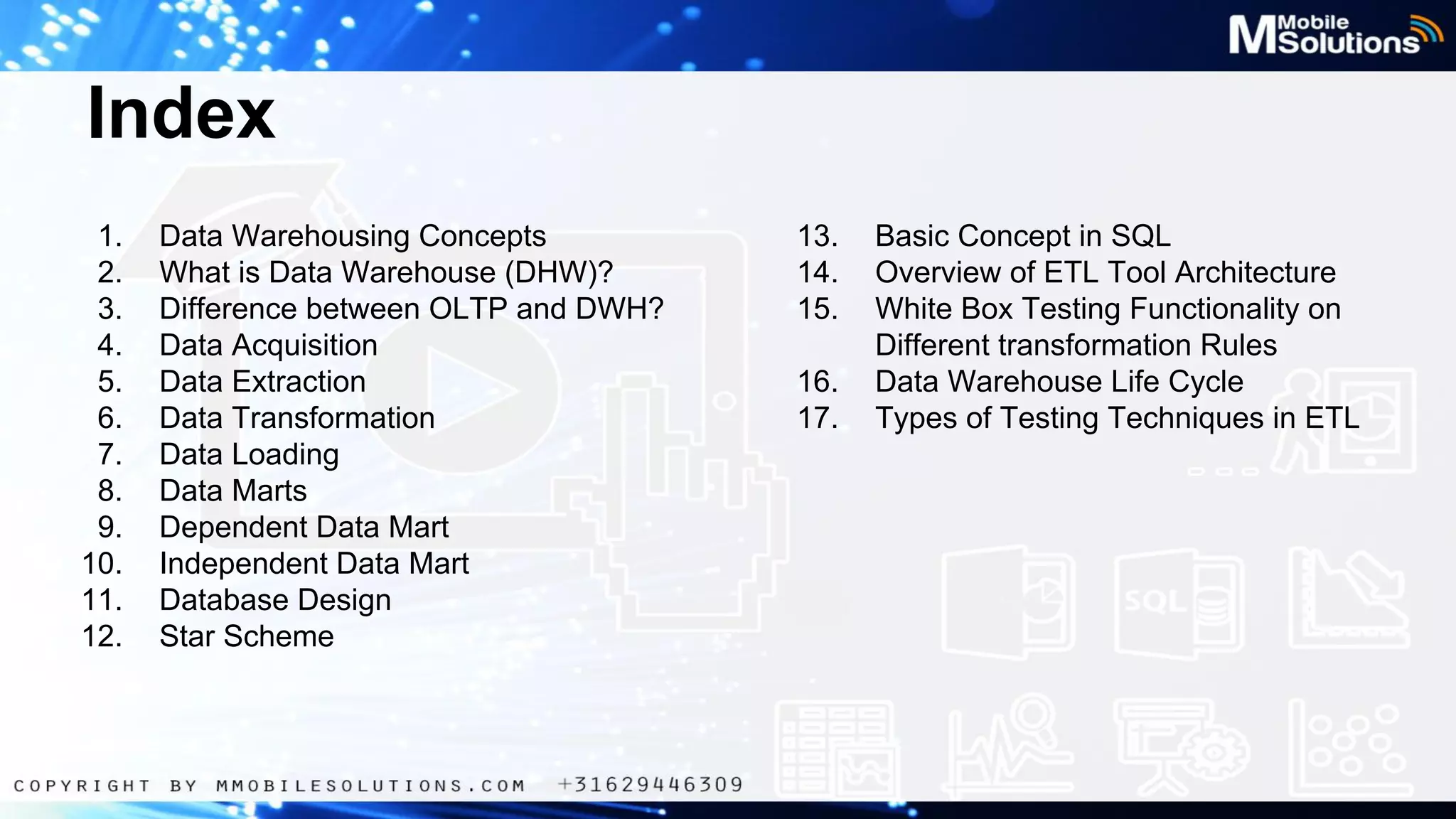 Index
1.
2.
3.
4.
5.
6.
7.
8.
9.
10.
11.
12.

Data Warehousing Concepts
What is Data Warehouse (DHW)?
Difference between OLTP and DWH?
Data Acquisition
Data Extraction
Data Transformation
Data Loading
Data Marts
Dependent Data Mart
Independent Data Mart
Database Design
Star Scheme

13.
14.
15.
16.
17.

Basic Concept in SQL
Overview of ETL Tool Architecture
White Box Testing Functionality on
Different transformation Rules
Data Warehouse Life Cycle
Types of Testing Techniques in ETL

 