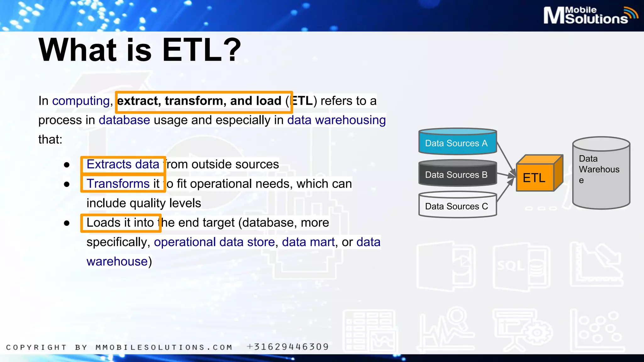 What is ETL?
In computing, extract, transform, and load (ETL) refers to a
process in database usage and especially in data warehousing
that:

Data Sources A

●

Extracts data from outside sources

●

Transforms it to fit operational needs, which can
include quality levels

●

Loads it into the end target (database, more
specifically, operational data store, data mart, or data
warehouse)

Data Sources B

Data Sources C

ETL

Data
Warehous
e

 