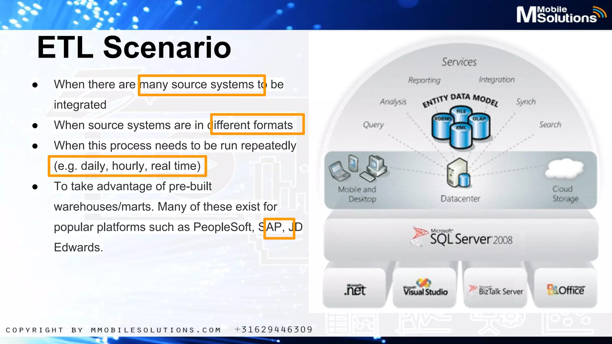 ETL Scenario
●

When there are many source systems to be
integrated

●

When source systems are in different formats

●

When this process needs to be run repeatedly
(e.g. daily, hourly, real time)

●

To take advantage of pre-built
warehouses/marts. Many of these exist for
popular platforms such as PeopleSoft, SAP, JD
Edwards.

 