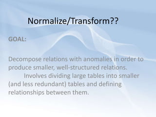 Normalize/Transform??GOAL:Decompose relations with anomalies in order to produce smaller, well-structured relations. 	Involves dividing large tables into smaller (and less redundant) tables and defining relationships between them. 
