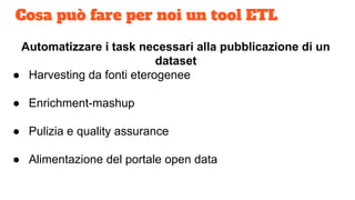 Cosa può fare per noi un tool ETL
Automatizzare i task necessari alla pubblicazione di un
dataset
● Harvesting da fonti eterogenee
● Enrichment-mashup
● Pulizia e quality assurance
● Alimentazione del portale open data
 