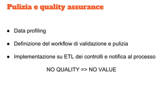 Pulizia e quality assurance
● Data profiling
● Definizione del workflow di validazione e pulizia
● Implementazione su ETL dei controlli e notifica al processo
NO QUALITY => NO VALUE
 