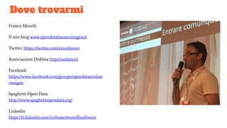 Dove trovarmi
Franco Morelli
Il mio blog www.opendatabassaromagna.it
Twitter https://twitter.com/eccoilmoro
Associazione OnData http://ondata.it/
Facebook
https://www.facebook.com/groups/opendataemiliar
omagna
Spaghetti Open Data
http://www.spaghettiopendata.org/
Linkedin
https://it.linkedin.com/in/francomorellisoftware
 