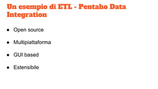Un esempio di ETL - Pentaho Data
Integration
● Open source
● Multipiattaforma
● GUI based
● Estensibile
 