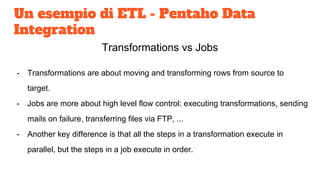 Un esempio di ETL - Pentaho Data
Integration
Transformations vs Jobs
- Transformations are about moving and transforming rows from source to
target.
- Jobs are more about high level flow control: executing transformations, sending
mails on failure, transferring files via FTP, ...
- Another key difference is that all the steps in a transformation execute in
parallel, but the steps in a job execute in order.
 