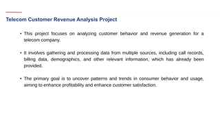 Telecom Customer Revenue Analysis Project
• This project focuses on analyzing customer behavior and revenue generation for a
telecom company.
• It involves gathering and processing data from multiple sources, including call records,
billing data, demographics, and other relevant information, which has already been
provided.
• The primary goal is to uncover patterns and trends in consumer behavior and usage,
aiming to enhance profitability and enhance customer satisfaction.
 