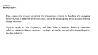 Introduction
Data engineering involves designing and maintaining systems for handling and analyzing
large volumes of data from diverse sources, crucial for enabling data-driven decision-making
across industries.
Sigmoid excels in Data Engineering and Data Science services, delivering innovative
solutions tailored to diverse industries. Leading in ML and AI, we specialize in providing top-
tier data solutions.
 