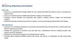 Monitoring, Reporting and Analytics
Data Lake:
• Serves as a comprehensive storage solution for raw, unprocessed data from diverse sources, maintaining its
original format.
• Acts as a centralized hub for scalable data ingestion, storage, and processing.
• Facilitates schema flexibility and exploratory data analysis, enabling dynamic insights and late-binding
analytics.
• Tailored for big data processing and real-time ingestion, commonly leveraging Hadoop-based technologies.
Data Warehouse:
• Functions as a centralized repository for structured and processed data, harmonized into a unified schema for
efficient querying and analysis.
• Employs ETL processes to transform and load data into a standardized schema, enabling complex SQL
queries and OLAP operations.
• Designed for historical data analysis and strategic decision-making.
• Typically utilizes traditional RDBMS solutions like Oracle, SQL Server, or PostgreSQL for data warehousing
needs.
 