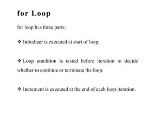 for Loop
for loop has three parts:
 Initializer is executed at start of loop.
 Loop condition is tested before iteration to decide
whether to continue or terminate the loop.
 Increment is executed at the end of each loop iteration.
 