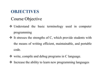 Course Objective
 Understand the basic terminology used in computer
programming
 It stresses the strengths of C, which provide students with
the means of writing efficient, maintainable, and portable
code.
 write, compile and debug programs in C language.
 Increase the ability to learn new programming languages
OBJECTIVES
 