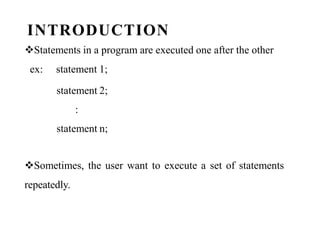 INTRODUCTION
Statements in a program are executed one after the other
ex: statement 1;
statement 2;
:
statement n;
Sometimes, the user want to execute a set of statements
repeatedly.
 