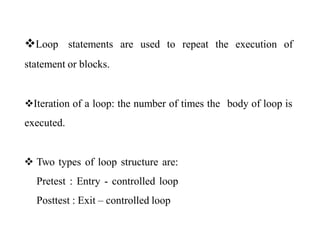 Loop statements are used to repeat the execution of
statement or blocks.
Iteration of a loop: the number of times the body of loop is
executed.
 Two types of loop structure are:
Pretest : Entry - controlled loop
Posttest : Exit – controlled loop
 