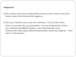 Subqueries:
1) Select distinct country from Northwind.dbo.Customers where country not in (select
distinct country from Northwind.dbo.Suppliers);
2) Select top 1 OrderId, convert (char (10), OrderDate, 121) Last_Paris_Order,
(Select convert (char (10), max (OrderDate), 121) from Northwind.dbo.Orders)
Last_OrderDate,datediff(dd,OrderDate, (select Max(OrderDate) from
Northwind.dbo.Orders))Day_Diff fromNorthwind.dbo.Orders whereShipCity = 'Paris'
order by OrderDatedesc;
 