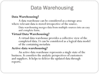 Data Warehousing
Data Warehousing?
A data warehouse can be considered as a storage area
where relevant data is stored irrespective of the source.
Data warehousing merges data from multiple sources into an easy
and complete form.
Virtual Data Warehousing?
A virtual data warehouse provides a collective view of the
completed data. I t can be considered as a logical data model
of the containing metadata
Active data warehousing?
An active data warehouse represents a single state of the
business. It considers the analytic perspectives of customers
and suppliers. It helps to deliver the updated data through
reports.
 