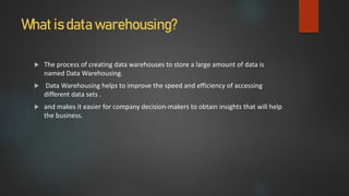 What is data warehousing?
 The process of creating data warehouses to store a large amount of data is
named Data Warehousing.
 Data Warehousing helps to improve the speed and efficiency of accessing
different data sets .
 and makes it easier for company decision-makers to obtain insights that will help
the business.
 