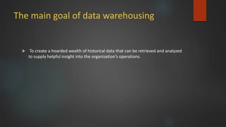 The main goal of data warehousing
 To create a hoarded wealth of historical data that can be retrieved and analyzed
to supply helpful insight into the organization’s operations.
 