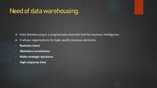 Need of data warehousing.
 Data Warehousing is a progressively essential tool for business intelligence.
 It allows organizations to make quality business decisions.
• Business Users
• Maintains consistency
• Make strategic decisions
• High response time
 