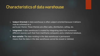 Characteristics of data warehouse
1. Subject Oriented: A data warehouse is often subject-oriented because it delivers
may be achieved on a
particular theme .These themes are often sales, distribution, selling. etc.
2. Integrated: A data warehouse is created by integrating data from numerous
different sources such that from mainframe computers and a relational database.
3. Non-volatile: The data residing in the data warehouse is permanent
means that the data in the data warehouse cannot be erased or deleted.
 