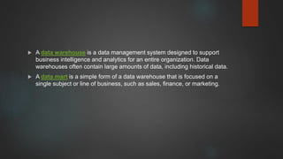  A data warehouse is a data management system designed to support
business intelligence and analytics for an entire organization. Data
warehouses often contain large amounts of data, including historical data.
 A data mart is a simple form of a data warehouse that is focused on a
single subject or line of business, such as sales, finance, or marketing.
 