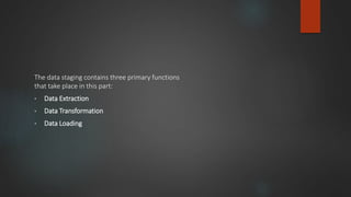 The data staging contains three primary functions
that take place in this part:
• Data Extraction
• Data Transformation
• Data Loading
 