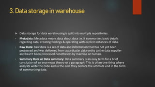3. Data storage in warehouse
 Data storage for data warehousing is split into multiple repositories.
• Metadata: Metadata means data about data i.e. it summarizes basic details
regarding data, creating findings & operating with explicit instances of data.
• Raw Data: Raw data is a set of data and information that has not yet been
processed and was delivered from a particular data entity to the data supplier
and hasn’t been processed nonetheless by machine or human.
• Summary Data or Data summary: Data summary is an easy term for a brief
conclusion of an enormous theory or a paragraph. This is often one thing where
analysts write the code and in the end, they declare the ultimate end in the form
of summarizing data.
 