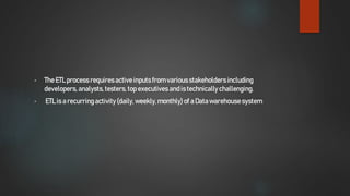 • The ETL process requiresactiveinputs from variousstakeholdersincluding
developers, analysts,testers, top executives and is technically challenging.
• ETL is a recurringactivity(daily,weekly,monthly) of a Datawarehousesystem
 
