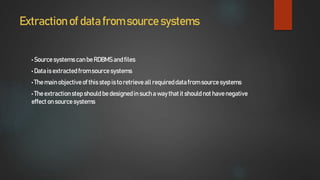 Extraction of data from source systems
• Source systems canbe RDBMS andfiles
• Datais extractedfromsource systems
• The mainobjectiveof this step isto retrieveall requireddatafrom sourcesystems
• The extractionstep should be designedin such a waythatit should not havenegative
effect on source systems
 