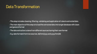 Data Transformation
• Thisstep includes cleaning,filtering,validatingandapplicationof rules to extracteddata
• The mainobjectiveof this step isto load the extracteddatainto targetdatabasewith clean
andgeneralformat
• The dataextractionisdone fromdifferentsources havingtheir ownformat
• E.g. dateformatsfrom twosources, dd/mm/yyyyand yyyy/mm/dd
 