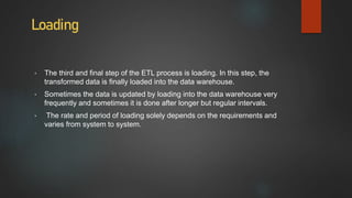 Loading
• The third and final step of the ETL process is loading. In this step, the
transformed data is finally loaded into the data warehouse.
• Sometimes the data is updated by loading into the data warehouse very
frequently and sometimes it is done after longer but regular intervals.
• The rate and period of loading solely depends on the requirements and
varies from system to system.
 