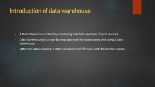 Introduction of data warehouse
• A Data Warehouse is Built by combining data from multiple diverse sources
• Data Warehousing is a step-by-step approach for constructing and using a Data
Warehouse.
• After the data is loaded, it often cleansed, transformed, and checked for quality
 