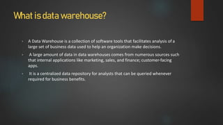 What is data warehouse?
• A Data Warehouse is a collection of software tools that facilitates analysis of a
large set of business data used to help an organization make decisions.
• A large amount of data in data warehouses comes from numerous sources such
that internal applications like marketing, sales, and finance; customer-facing
apps.
• It is a centralized data repository for analysts that can be queried whenever
required for business benefits.
 