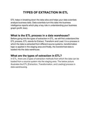 TYPES OF EXTRACTION IN ETL
ETL helps in breaking down the data silos and helps your data scientists
analyze business data. Data scientists turn this data into business
intelligence reports which play a key role in understanding your business
graph (profit, loss).
What is the ETL process in a data warehouse?
Before going into the types of extraction in ETL, we will first understand the
ETL process. ETL stands for Extract, Transform and Load. It is a process in
which the data is extracted from different source systems, transformation
logic is applied in the staging area and finally, the transformed data is
loaded into the data warehouse.
What are the types of extraction in ETL?
In ETL, there are 2 types of extraction methods from which the data can be
loaded from a source system into the staging area. The below picture
illustrates the ETL [Extraction, Transformation, and Loading] process in
data warehousing.
 