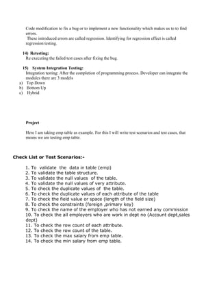 Code modification to fix a bug or to implement a new functionality which makes us to to find
errors.
These introduced errors are called regression. Identifying for regression effect is called
regression testing.
14) Retesting:
Re executing the failed test cases after fixing the bug.
15) System Integration Testing:
Integration testing: After the completion of programming process. Developer can integrate the
modules there are 3 models
a) Top Down
b) Bottom Up
c) Hybrid
Project
Here I am taking emp table as example. For this I will write test scenarios and test cases, that
means we are testing emp table.
Check List or Test Scenarios:-
1. To validate the data in table (emp)
2. To validate the table structure.
3. To validate the null values of the table.
4. To validate the null values of very attribute.
5. To check the duplicate values of the table.
6. To check the duplicate values of each attribute of the table
7. To check the field value or space (length of the field size)
8. To check the constraints (foreign ,primary key)
9. To check the name of the employer who has not earned any commission
10. To check the all employers who are work in dept no (Account dept,sales
dept)
11. To check the row count of each attribute.
12. To check the row count of the table.
13. To check the max salary from emp table.
14. To check the min salary from emp table.
 
