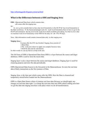 http://etltestingguide.blogspot.com/p/sql.html
What is the Difference between a ODS and Staging Area
ODS :-Operational Data Store which contains data .
ods comes after the staging area
eg:-
In our e.g lets consider that we have day level Granularity in the OLTP & Year level Granularity in
the Data warehouse. If the business(manager) asks for week level Granularity then we have to go to the
OLTP and summarize the day level to the week level which would be pain taking. So what we do is that
we maintain week level Granularity in the ODS for the data, for abt 30 to 90 days.
Note : Ods information would contain cleansed data only. ie after staging area
Staging Area :-
It comes after the ETL has finished. Staging Area consists of
1.Meta Data .
2.The work area where we apply our complex business rules.
3.Hold the data and do calculations.
In other words we can say that its a temp work area.
The full form of ODS is Operational Data Store.ODS is a layer between the source and target
databases..ODS is used to store the recent data.
Staging layer is also a layer between the source and target databases..Staging layer is used for
cleansing purpose and store the data periodically.
ODS (Operational Data Source) is the first point in the Datawarehouse. Its store the real time
data of daily transactions as the first instance of Date.
Staging Area, is the later part which comes after the ODS. Here the Data is cleansed and
temporarily stored before loaded into the Datawarehouse.
ODS is a Open Data Source where it contains real time data (because we should apply any
changes on real time data right..!) so dump the real time data into ODS called Landing area later
we get the data into staging area here is the place where we do all transformation.
 