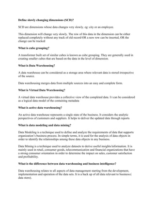 Define slowly changing dimensions (SCD)?
SCD are dimensions whose data changes very slowly. eg: city or an employee.
This dimension will change very slowly. The row of this data in the dimension can be either
replaced completely without any track of old record OR a new row can be inserted, OR the
change can be tracked
What is cube grouping?
A transformer built set of similar cubes is known as cube grouping. They are generally used in
creating smaller cubes that are based on the data in the level of dimension.
What is Data Warehousing?
A data warehouse can be considered as a storage area where relevant data is stored irrespective
of the source.
Data warehousing merges data from multiple sources into an easy and complete form.
What is Virtual Data Warehousing?
A virtual data warehouse provides a collective view of the completed data. I t can be considered
as a logical data model of the containing metadata
What is active data warehousing?
An active data warehouse represents a single state of the business. It considers the analytic
perspectives of customers and suppliers. It helps to deliver the updated data through reports
What is data modeling and data mining?
Data Modeling is a technique used to define and analyze the requirements of data that supports
organization’s business process. In simple terms, it is used for the analysis of data objects in
order to identify the relationships among these data objects in any business.
Data Mining is a technique used to analyze datasets to derive useful insights/information. It is
mainly used in retail, consumer goods, telecommunication and financial organizations that have
a strong consumer orientation in order to determine the impact on sales, customer satisfaction
and profitability.
What is the difference between data warehousing and business intelligence?
Data warehousing relates to all aspects of data management starting from the development,
implementation and operation of the data sets. It is a back up of all data relevant to business.(
data store).
 