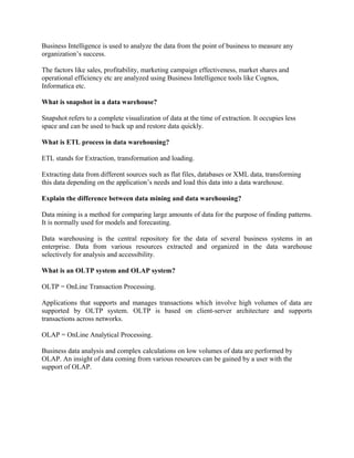 Business Intelligence is used to analyze the data from the point of business to measure any
organization’s success.
The factors like sales, profitability, marketing campaign effectiveness, market shares and
operational efficiency etc are analyzed using Business Intelligence tools like Cognos,
Informatica etc.
What is snapshot in a data warehouse?
Snapshot refers to a complete visualization of data at the time of extraction. It occupies less
space and can be used to back up and restore data quickly.
What is ETL process in data warehousing?
ETL stands for Extraction, transformation and loading.
Extracting data from different sources such as flat files, databases or XML data, transforming
this data depending on the application’s needs and load this data into a data warehouse.
Explain the difference between data mining and data warehousing?
Data mining is a method for comparing large amounts of data for the purpose of finding patterns.
It is normally used for models and forecasting.
Data warehousing is the central repository for the data of several business systems in an
enterprise. Data from various resources extracted and organized in the data warehouse
selectively for analysis and accessibility.
What is an OLTP system and OLAP system?
OLTP = OnLine Transaction Processing.
Applications that supports and manages transactions which involve high volumes of data are
supported by OLTP system. OLTP is based on client-server architecture and supports
transactions across networks.
OLAP = OnLine Analytical Processing.
Business data analysis and complex calculations on low volumes of data are performed by
OLAP. An insight of data coming from various resources can be gained by a user with the
support of OLAP.
 